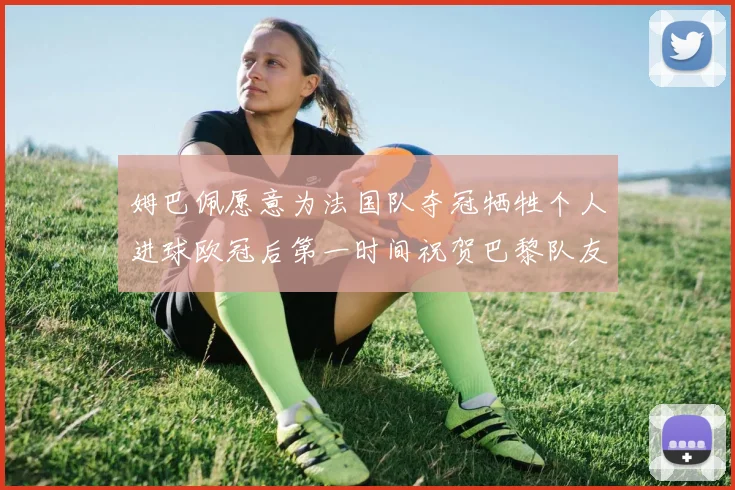 姆巴佩愿意为法国队夺冠牺牲个人进球欧冠后第一时间祝贺巴黎队友