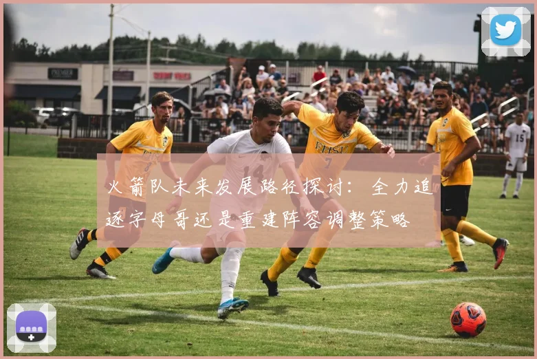 火箭队未来发展路径探讨：全力追逐字母哥还是重建阵容调整策略
