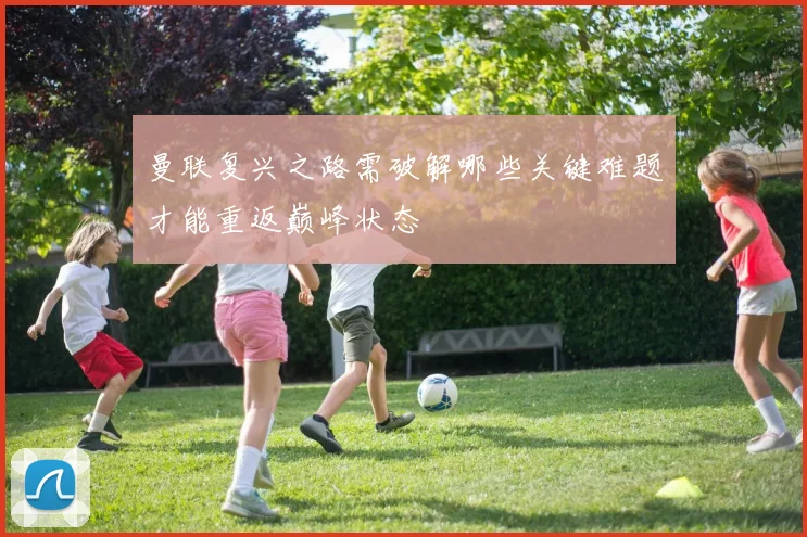 曼联复兴之路需破解哪些关键难题才能重返巅峰状态