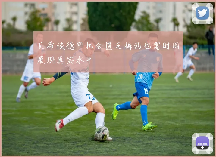 瓦希谈德甲机会匮乏梅西也需时间展现真实水平