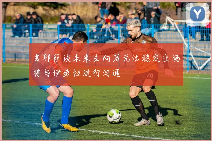 基耶萨谈未来去向若无法稳定出场将与伊劳拉进行沟通
