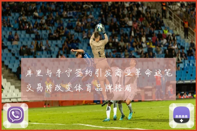 库里与李宁签约引发商业革命这笔交易将改变体育品牌格局