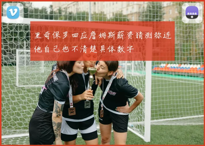 里奇保罗回应詹姆斯薪资猜测称连他自己也不清楚具体数字