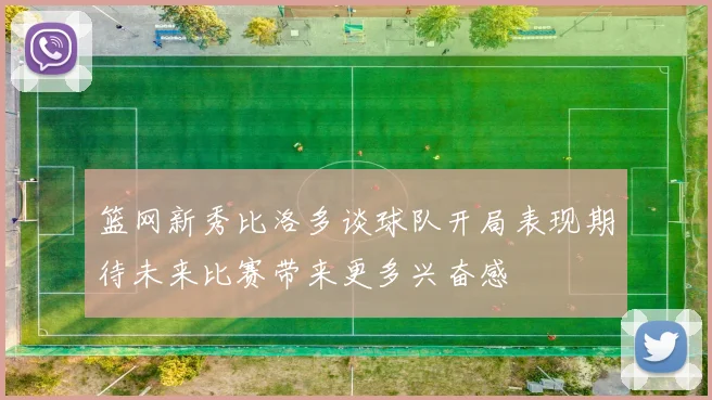 篮网新秀比洛多谈球队开局表现期待未来比赛带来更多兴奋感