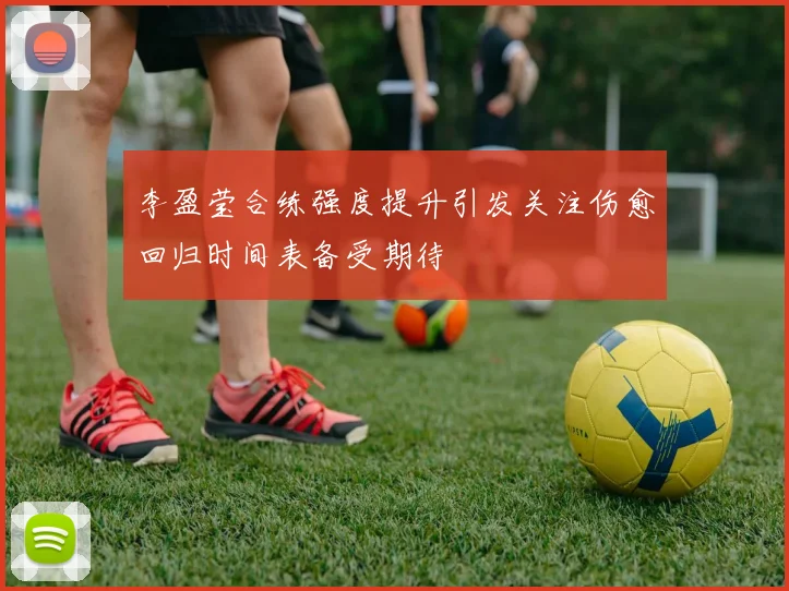 李盈莹合练强度提升引发关注伤愈回归时间表备受期待