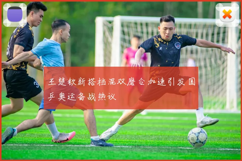 王楚钦新搭档混双磨合加速引发国乒奥运备战热议