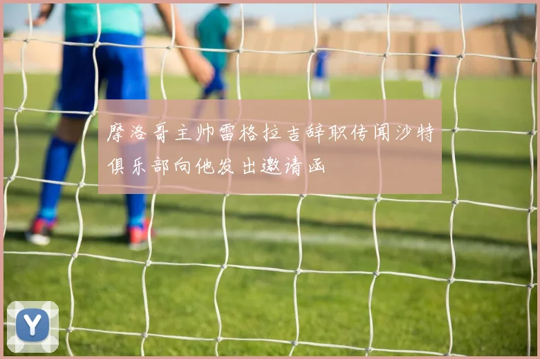 摩洛哥主帅雷格拉吉辞职传闻沙特俱乐部向他发出邀请函
