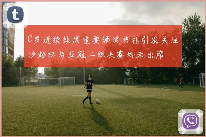 C罗连续缺席重要颁奖典礼引发关注沙超杯与亚冠二级决赛均未出席