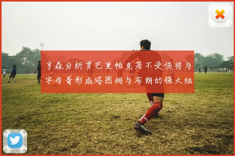 亨森分析贾巴里帕克若不受伤将与字母哥形成塔图姆与布朗的强大组合