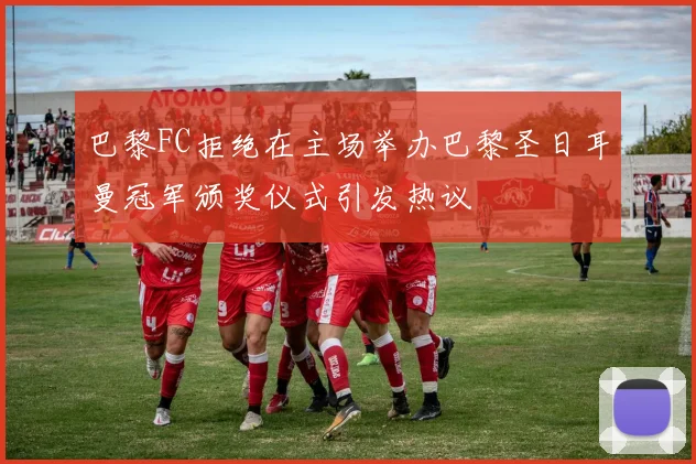 巴黎FC拒绝在主场举办巴黎圣日耳曼冠军颁奖仪式引发热议