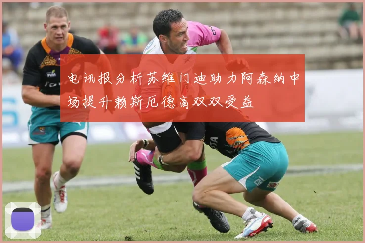 电讯报分析苏维门迪助力阿森纳中场提升赖斯厄德高双双受益