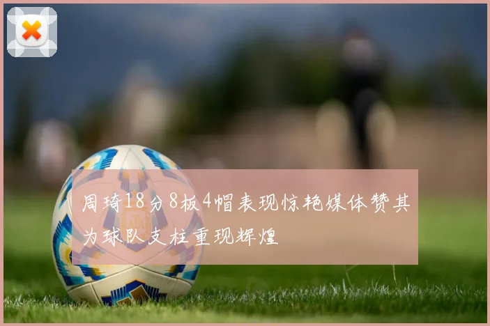 周琦18分8板4帽表现惊艳媒体赞其为球队支柱重现辉煌