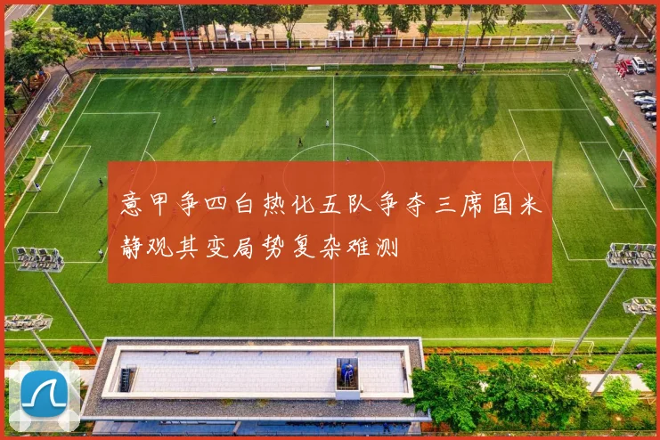 意甲争四白热化五队争夺三席国米静观其变局势复杂难测