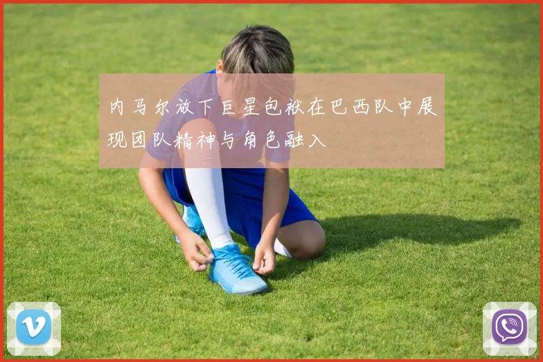 内马尔放下巨星包袱在巴西队中展现团队精神与角色融入