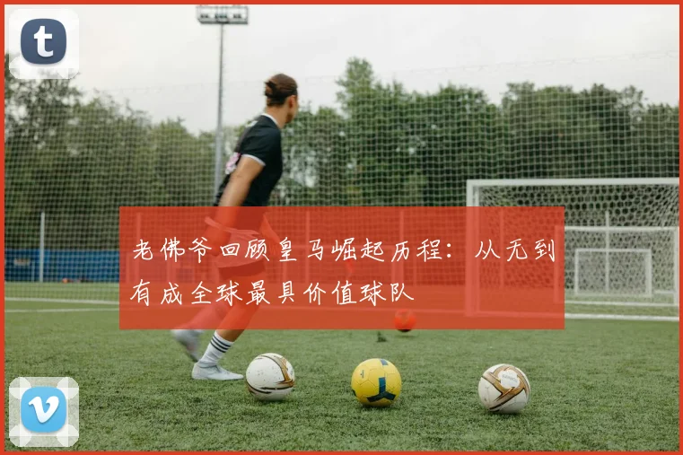 老佛爷回顾皇马崛起历程：从无到有成全球最具价值球队