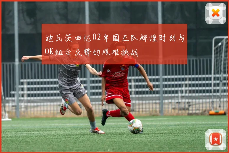 迪瓦茨回忆02年国王队辉煌时刻与OK组合交锋的艰难挑战