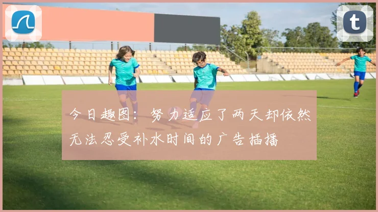 今日趣图：努力适应了两天却依然无法忍受补水时间的广告插播