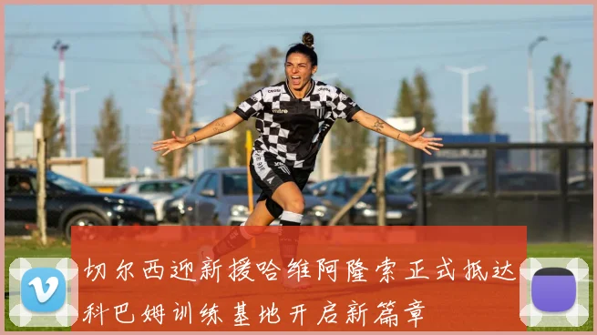 切尔西迎新援哈维阿隆索正式抵达科巴姆训练基地开启新篇章