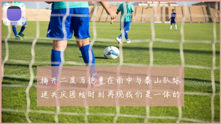 梅开二度马德鲁在雨中与泰山队球迷共庆团结时刻再现我们是一体的精神