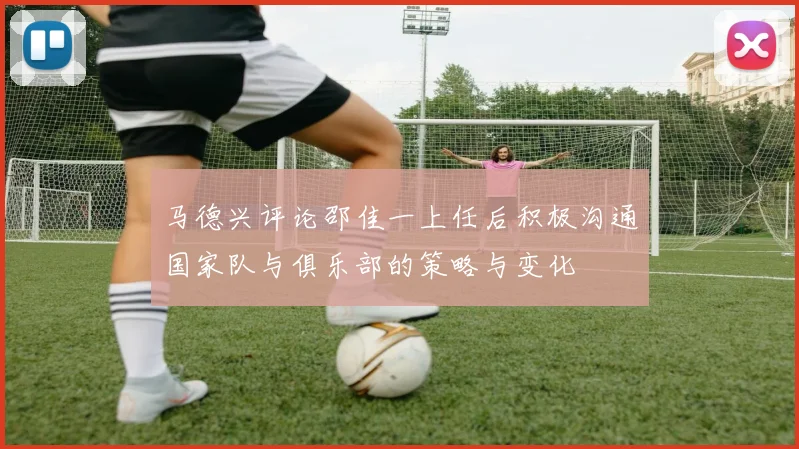 马德兴评论邵佳一上任后积极沟通国家队与俱乐部的策略与变化