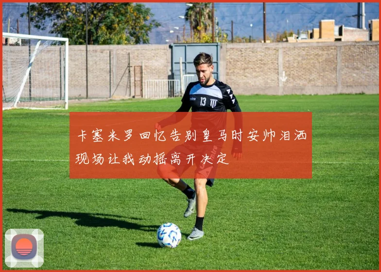 卡塞米罗回忆告别皇马时安帅泪洒现场让我动摇离开决定
