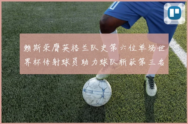 赖斯荣膺英格兰队史第六位单场世界杯传射球员助力球队斩获第三名