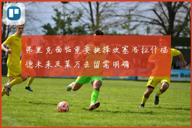 弗里克面临重要抉择坎塞洛拉什福德未来及莱万去留需明确