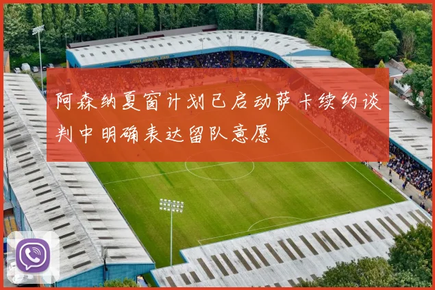 阿森纳夏窗计划已启动萨卡续约谈判中明确表达留队意愿